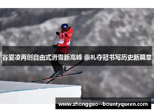 谷爱凌再创自由式滑雪新高峰 崇礼夺冠书写历史新篇章