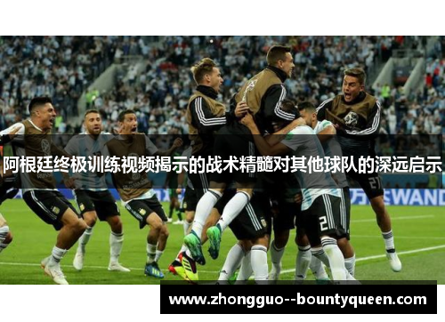 阿根廷终极训练视频揭示的战术精髓对其他球队的深远启示