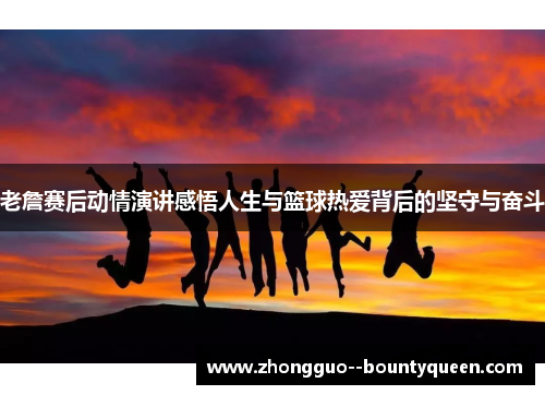 老詹赛后动情演讲感悟人生与篮球热爱背后的坚守与奋斗