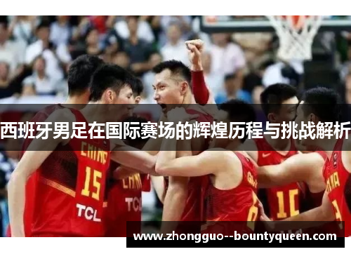 西班牙男足在国际赛场的辉煌历程与挑战解析