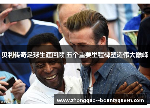 贝利传奇足球生涯回顾 五个重要里程碑塑造伟大巅峰