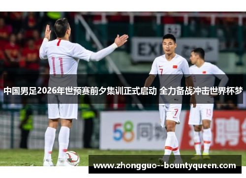 中国男足2026年世预赛前夕集训正式启动 全力备战冲击世界杯梦