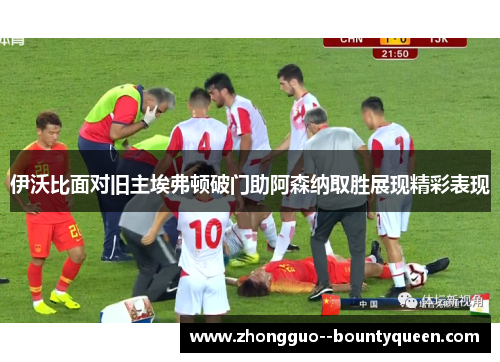 伊沃比面对旧主埃弗顿破门助阿森纳取胜展现精彩表现