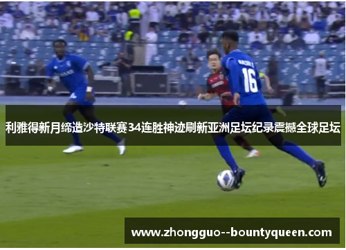 利雅得新月缔造沙特联赛34连胜神迹刷新亚洲足坛纪录震撼全球足坛