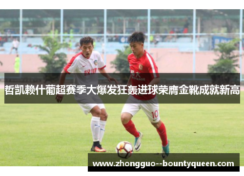 哲凯赖什葡超赛季大爆发狂轰进球荣膺金靴成就新高